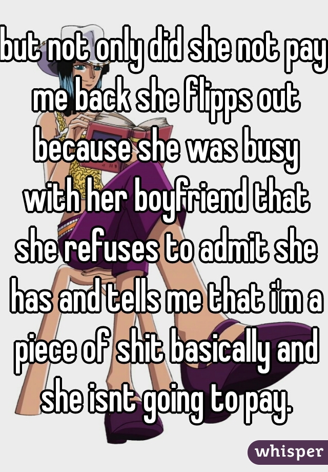 but not only did she not pay me back she flipps out because she was busy with her boyfriend that she refuses to admit she has and tells me that i'm a piece of shit basically and she isnt going to pay.