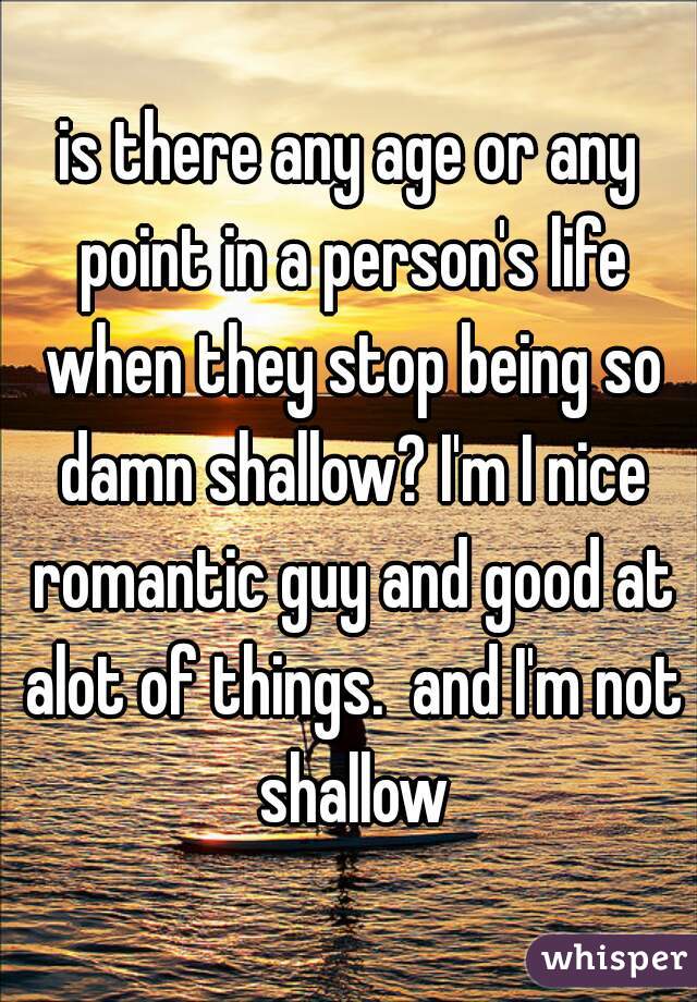 is there any age or any point in a person's life when they stop being so damn shallow? I'm I nice romantic guy and good at alot of things.  and I'm not shallow