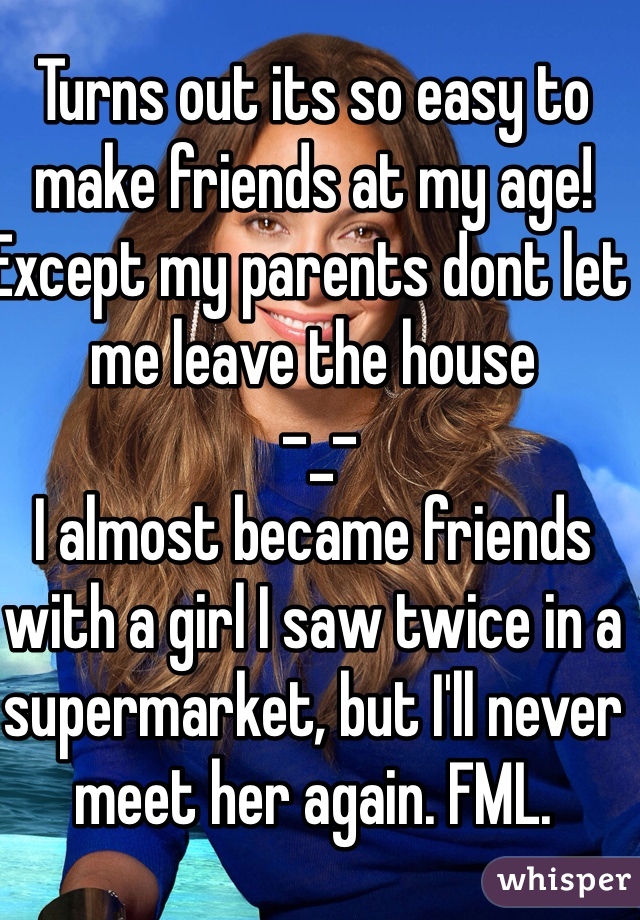 Turns out its so easy to make friends at my age! Except my parents dont let me leave the house
 -_-
I almost became friends with a girl I saw twice in a supermarket, but I'll never meet her again. FML. 