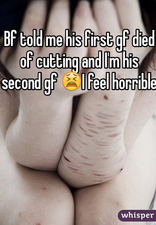 Bf told me his first gf died of cutting and I'm his second gf 😫I feel horrible 