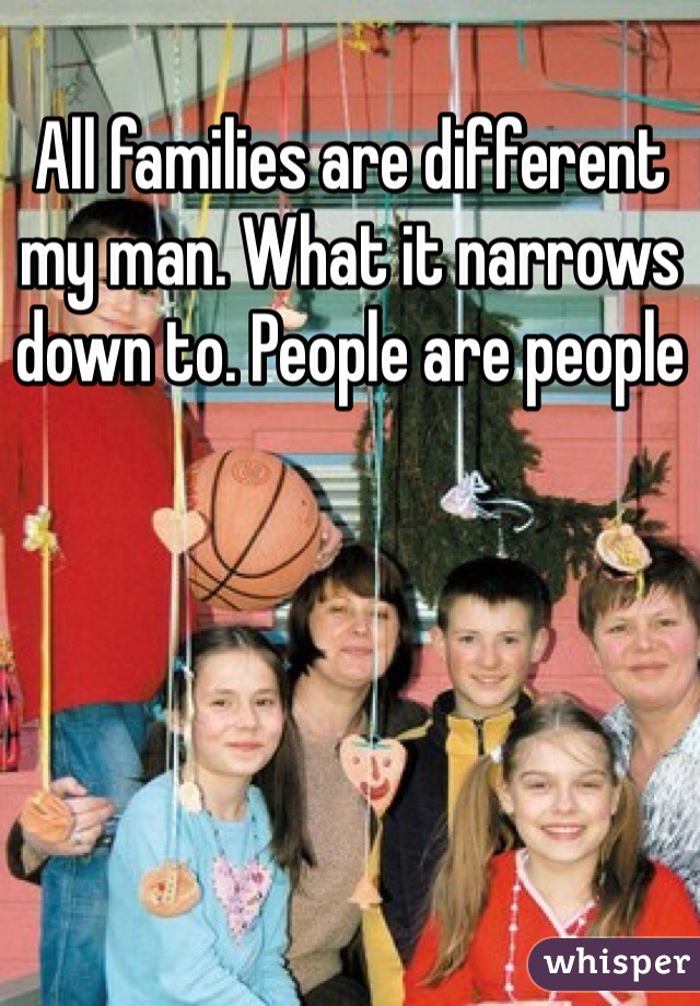 All families are different my man. What it narrows down to. People are people