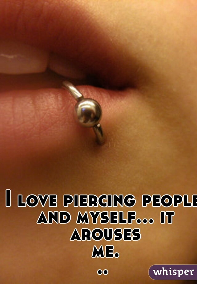 I love piercing people and myself... it arouses me...