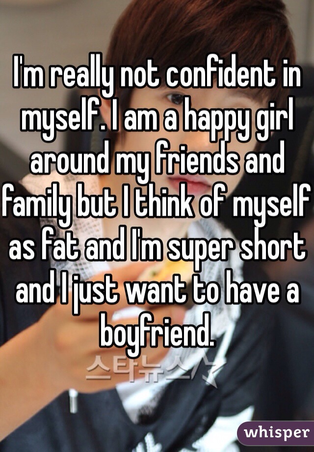 I'm really not confident in myself. I am a happy girl around my friends and family but I think of myself as fat and I'm super short and I just want to have a boyfriend. 