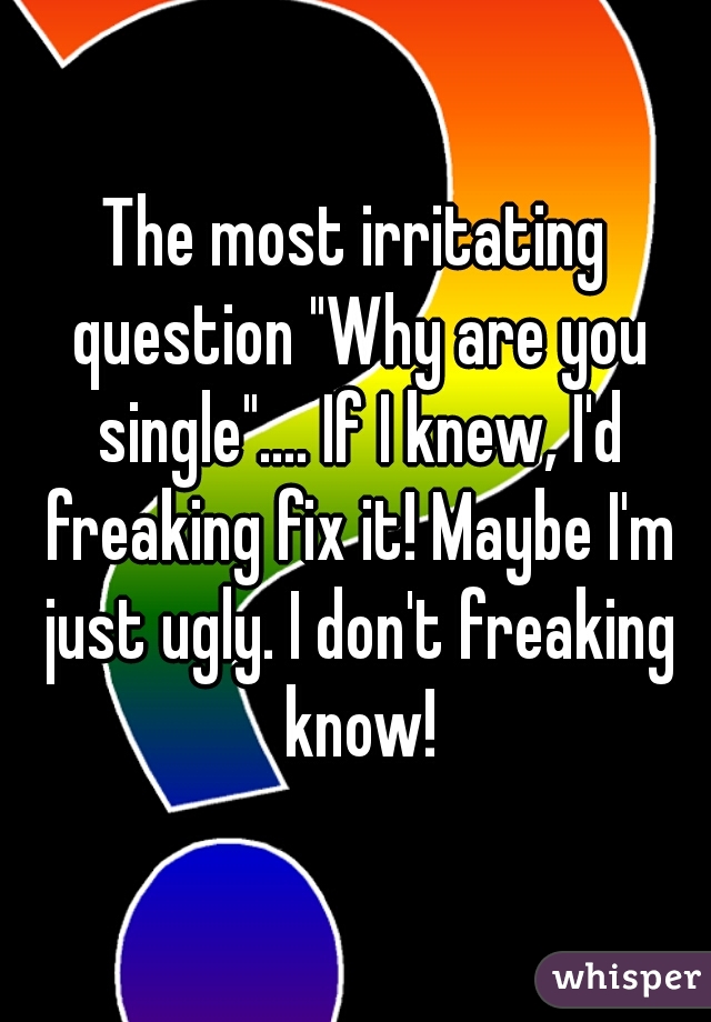 The most irritating question "Why are you single".... If I knew, I'd freaking fix it! Maybe I'm just ugly. I don't freaking know!
