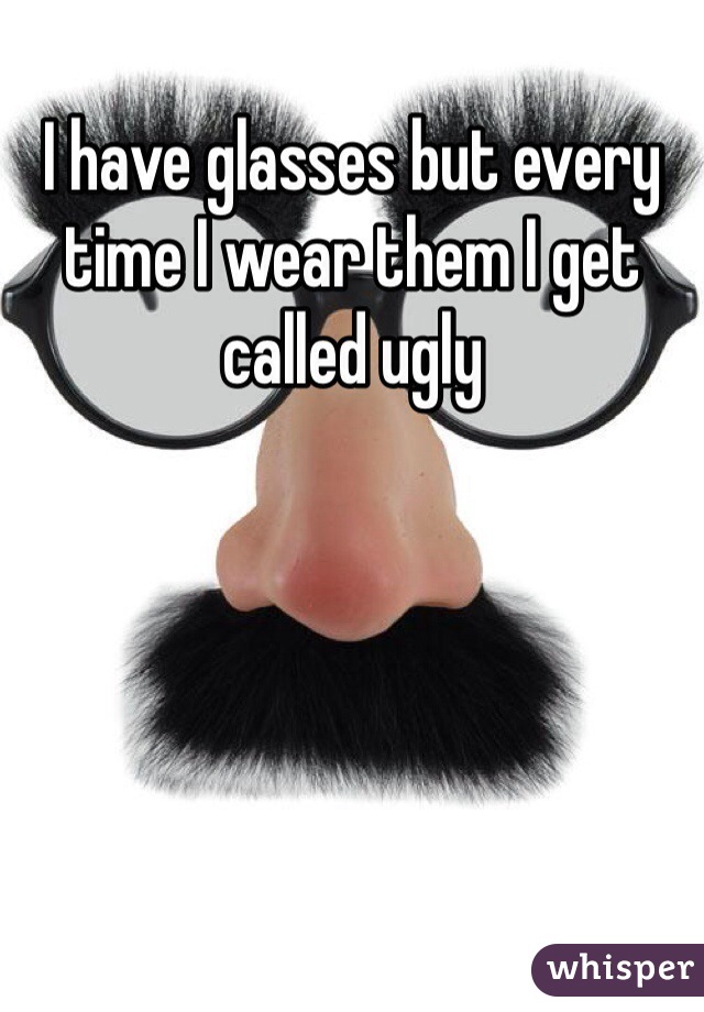 I have glasses but every time I wear them I get called ugly 
