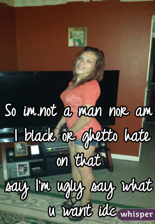 So im.not a man nor am I black or ghetto hate on that 
say I'm ugly say what u want idc