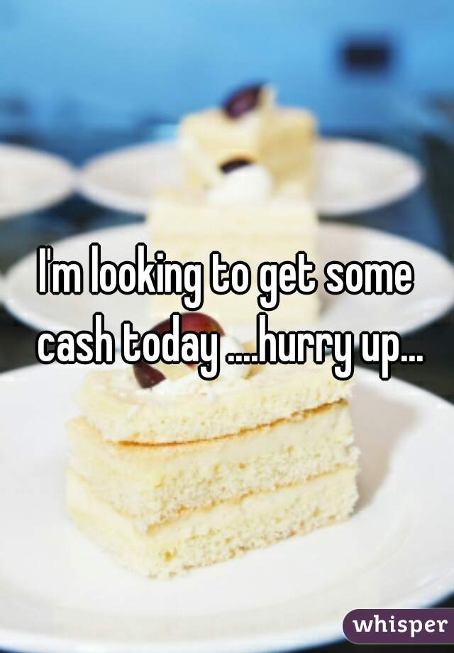 I'm looking to get some cash today ....hurry up...
