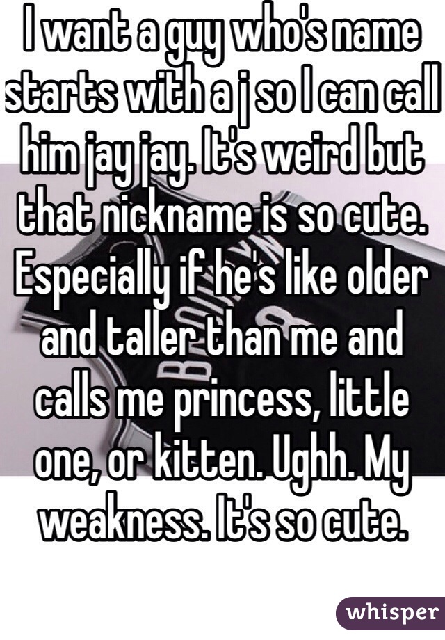 I want a guy who's name starts with a j so I can call him jay jay. It's weird but that nickname is so cute. Especially if he's like older and taller than me and calls me princess, little one, or kitten. Ughh. My weakness. It's so cute.