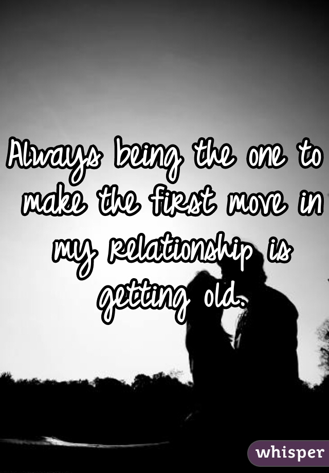 Always being the one to make the first move in my relationship is getting old.