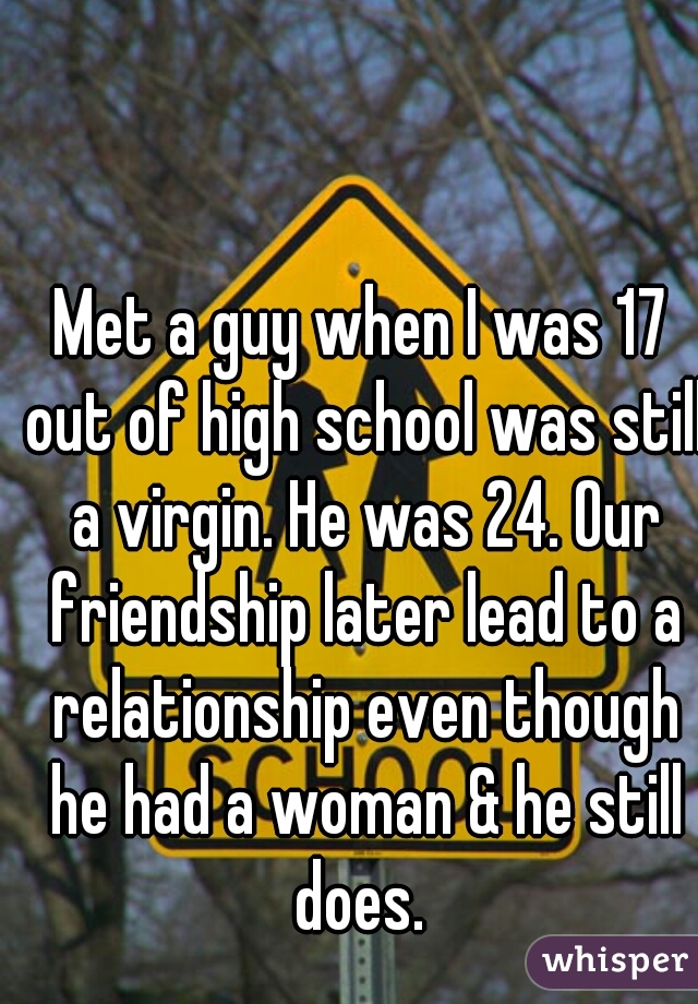 Met a guy when I was 17 out of high school was still a virgin. He was 24. Our friendship later lead to a relationship even though he had a woman & he still does. 