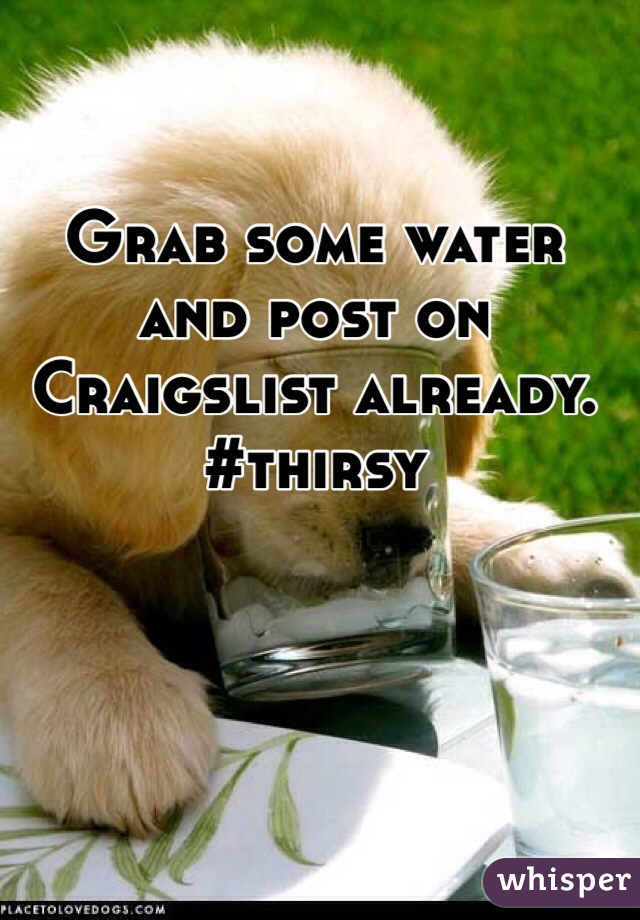 Grab some water and post on Craigslist already. #thirsy