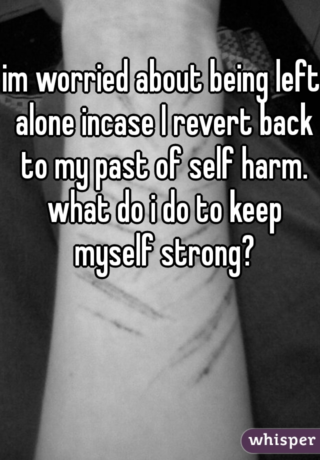 im worried about being left alone incase I revert back to my past of self harm. what do i do to keep myself strong?
