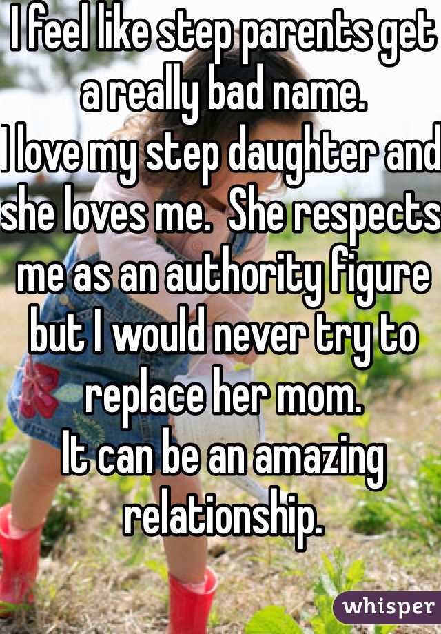 I feel like step parents get a really bad name. 
I love my step daughter and she loves me.  She respects me as an authority figure but I would never try to replace her mom. 
It can be an amazing relationship.