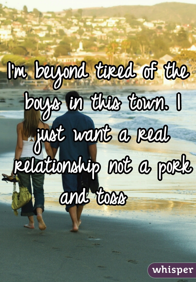 I'm beyond tired of the boys in this town. I just want a real relationship not a pork and toss  