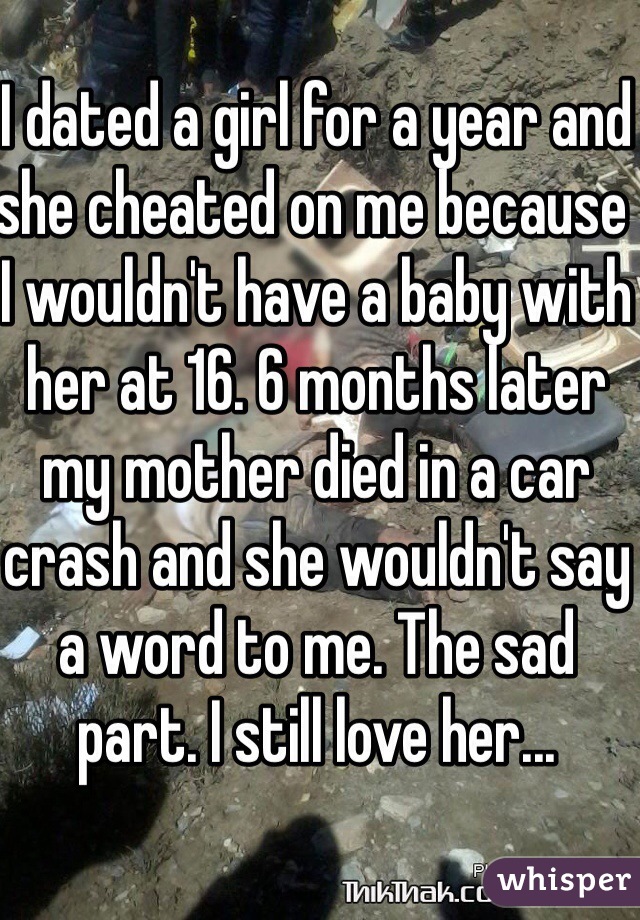 I dated a girl for a year and she cheated on me because I wouldn't have a baby with her at 16. 6 months later my mother died in a car crash and she wouldn't say a word to me. The sad part. I still love her...