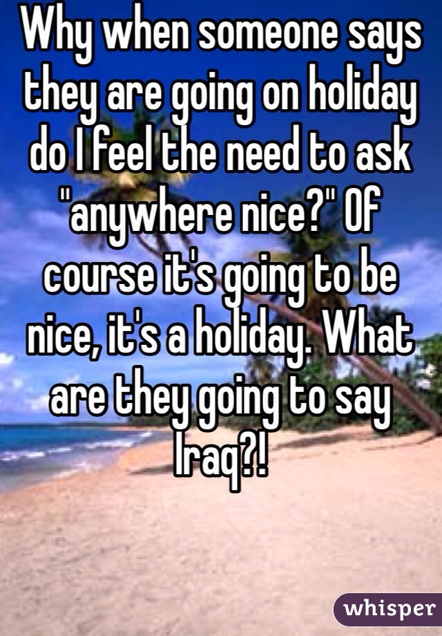 Why when someone says they are going on holiday do I feel the need to ask "anywhere nice?" Of course it's going to be nice, it's a holiday. What are they going to say Iraq?!