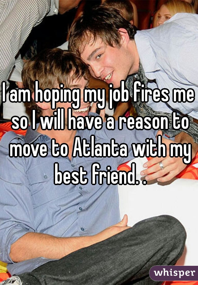 I am hoping my job fires me so I will have a reason to move to Atlanta with my best friend. .