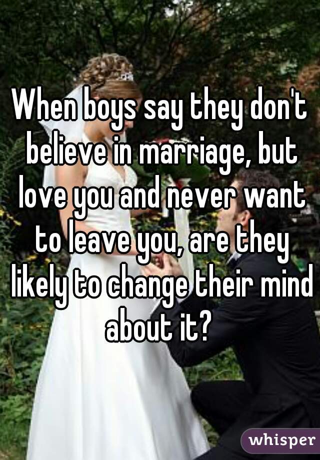 When boys say they don't believe in marriage, but love you and never want to leave you, are they likely to change their mind about it? 