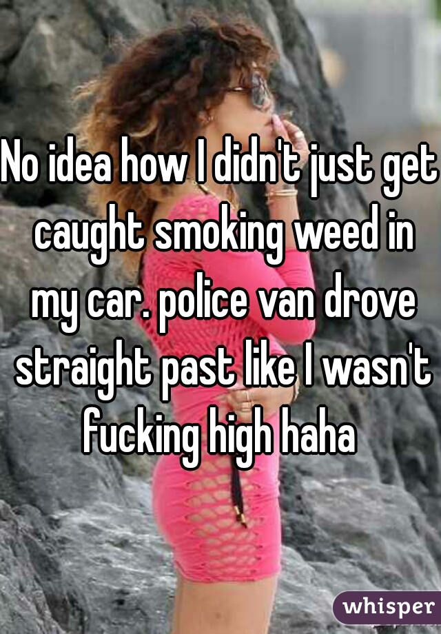 No idea how I didn't just get caught smoking weed in my car. police van drove straight past like I wasn't fucking high haha 