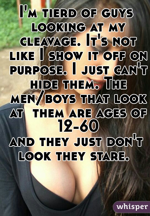 I'm tierd of guys looking at my cleavage. It's not like I show it off on purpose. I just can't hide them. The men/boys that look at  them are ages of 12-60
and they just don't look they stare.  