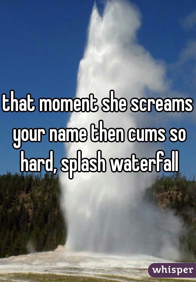that moment she screams your name then cums so hard, splash waterfall