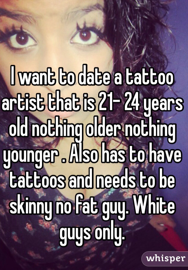 I want to date a tattoo artist that is 21- 24 years old nothing older nothing younger . Also has to have tattoos and needs to be skinny no fat guy. White guys only.