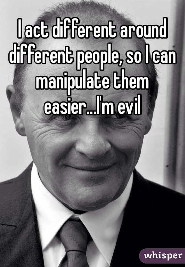 I act different around different people, so I can manipulate them easier...I'm evil