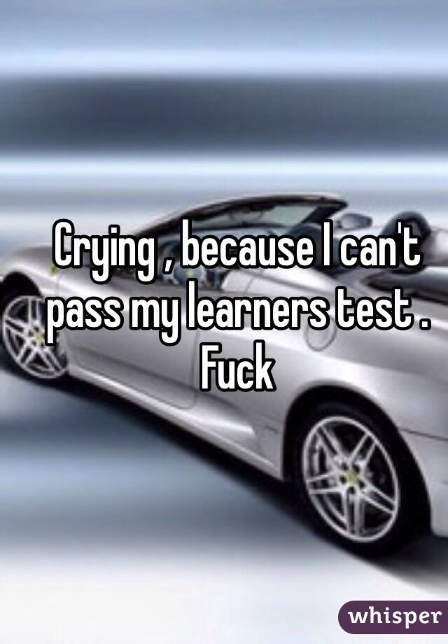 Crying , because I can't pass my learners test . Fuck 
