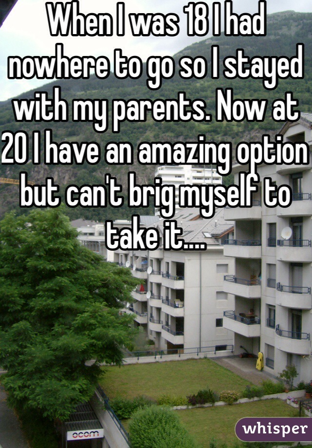 When I was 18 I had nowhere to go so I stayed with my parents. Now at 20 I have an amazing option but can't brig myself to take it.... 