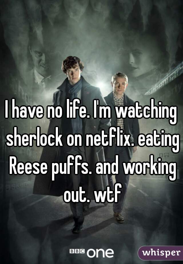 I have no life. I'm watching sherlock on netflix. eating Reese puffs. and working out. wtf