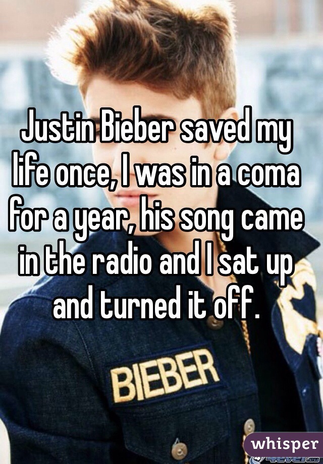 Justin Bieber saved my life once, I was in a coma for a year, his song came in the radio and I sat up and turned it off. 