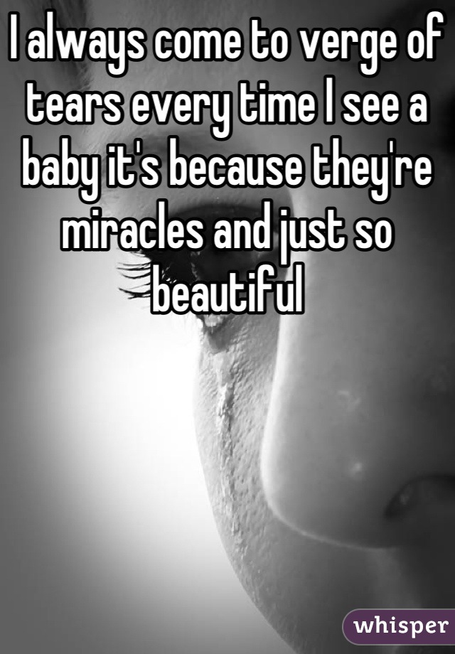 I always come to verge of tears every time I see a baby it's because they're miracles and just so beautiful