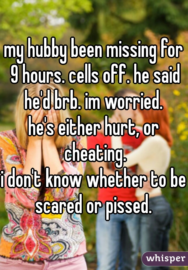 my hubby been missing for 9 hours. cells off. he said he'd brb. im worried. 
he's either hurt, or cheating.
i don't know whether to be scared or pissed. 