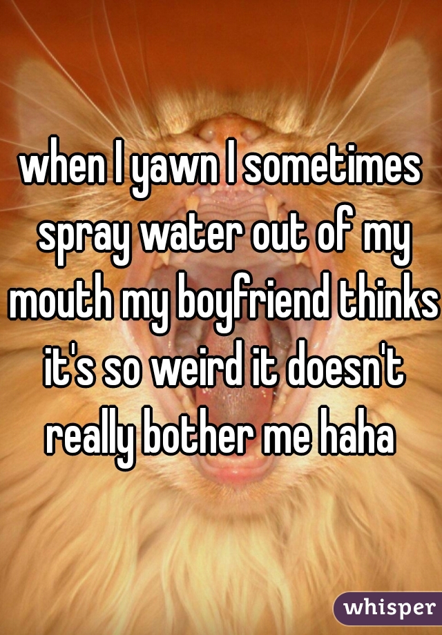 when I yawn I sometimes spray water out of my mouth my boyfriend thinks it's so weird it doesn't really bother me haha 