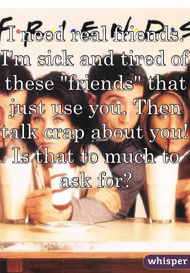 I need real friends. I'm sick and tired of these "friends" that just use you. Then talk crap about you! Is that to much to ask for? 
