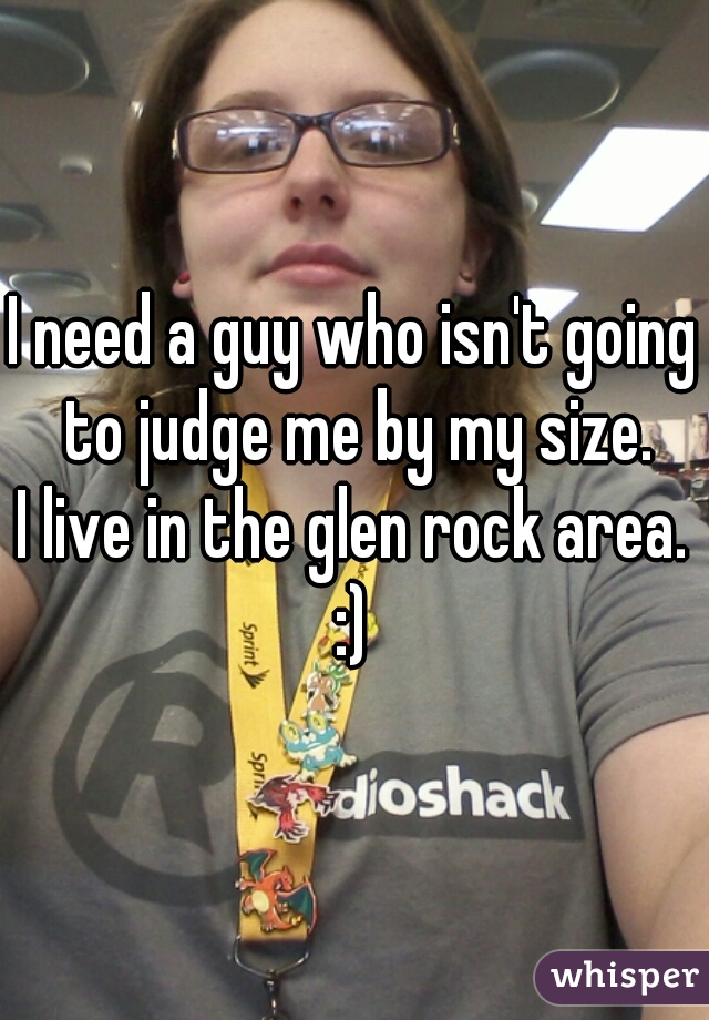 I need a guy who isn't going to judge me by my size.
I live in the glen rock area. :) 