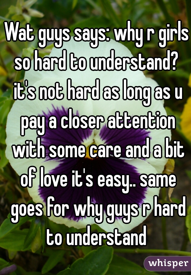 Wat guys says: why r girls so hard to understand?  it's not hard as long as u pay a closer attention with some care and a bit of love it's easy.. same goes for why guys r hard to understand 