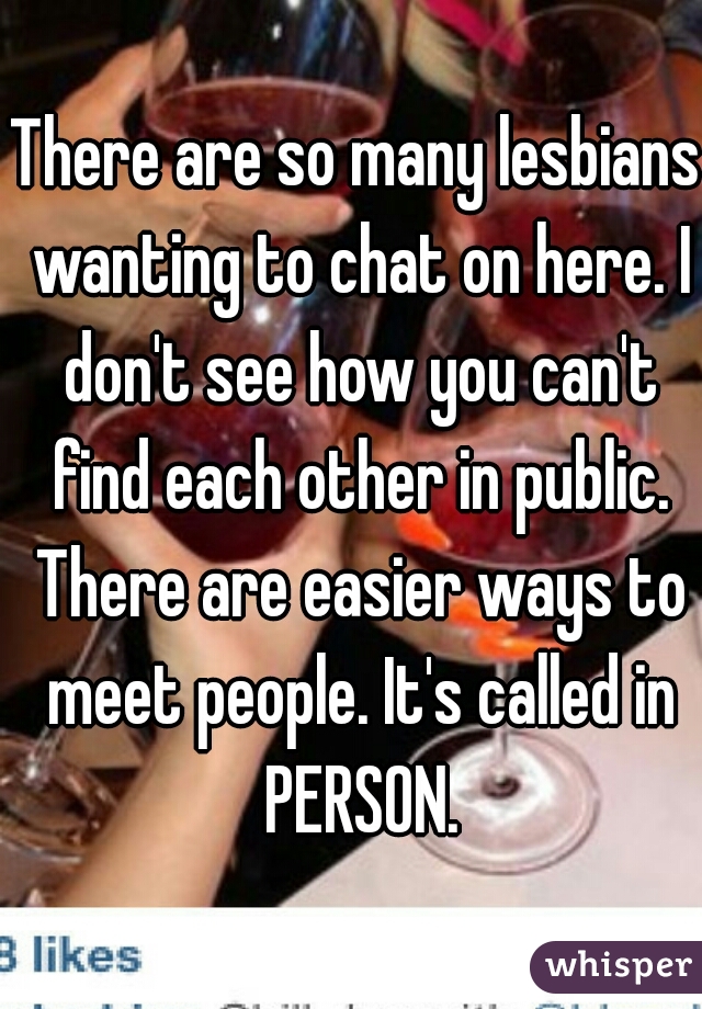 There are so many lesbians wanting to chat on here. I don't see how you can't find each other in public. There are easier ways to meet people. It's called in PERSON.