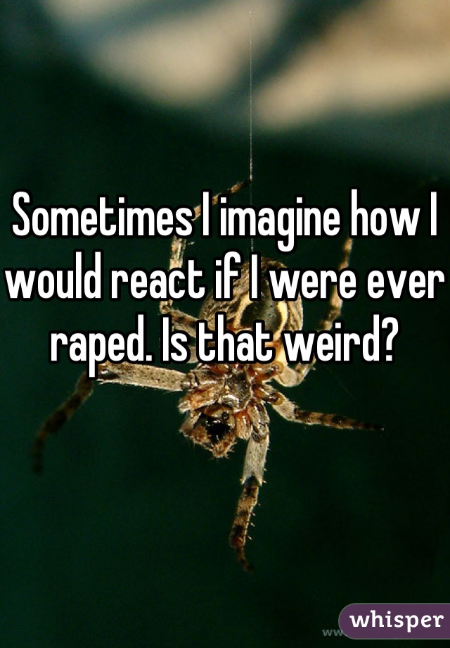 Sometimes I imagine how I would react if I were ever raped. Is that weird?