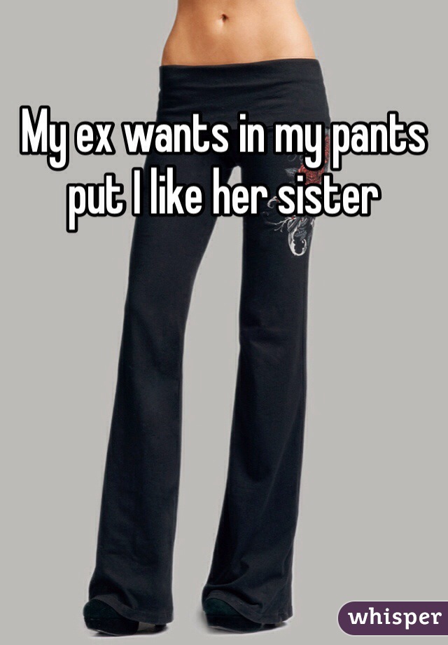 My ex wants in my pants put I like her sister