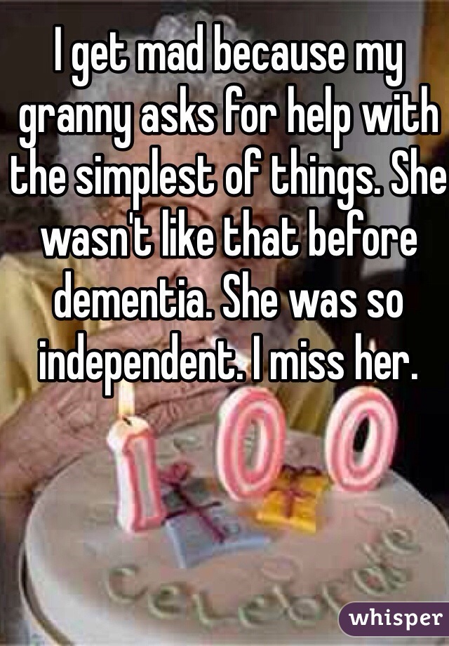 I get mad because my granny asks for help with the simplest of things. She wasn't like that before dementia. She was so independent. I miss her.  