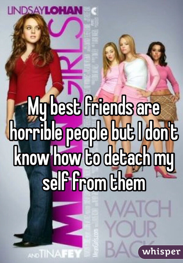 My best friends are horrible people but I don't know how to detach my self from them 