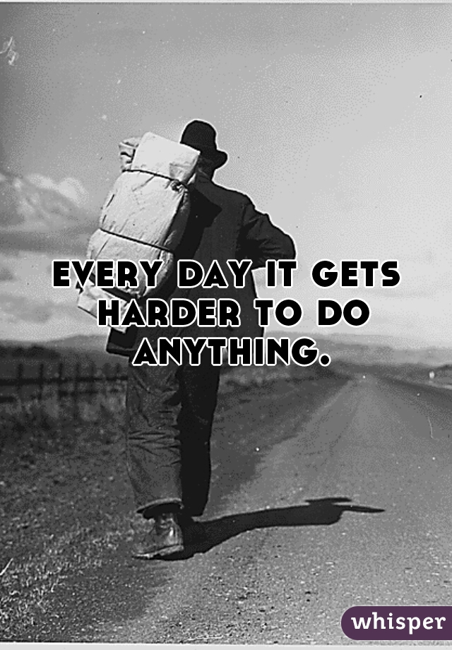 every day it gets harder to do anything.