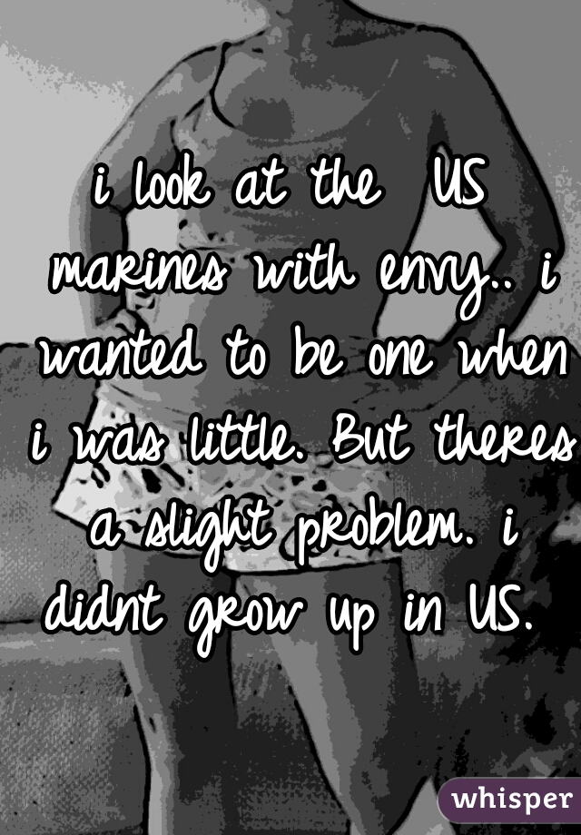 i look at the  US marines with envy.. i wanted to be one when i was little. But theres a slight problem. i didnt grow up in US. 