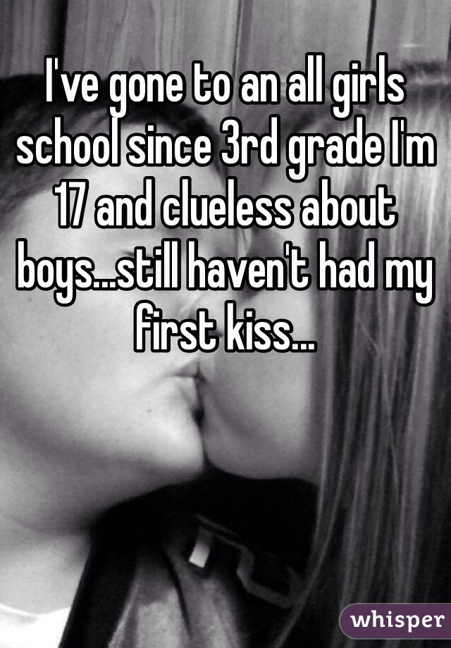 I've gone to an all girls school since 3rd grade I'm 17 and clueless about boys...still haven't had my first kiss...