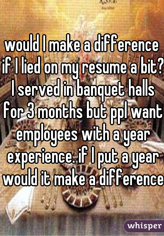 would I make a difference if I lied on my resume a bit? I served in banquet halls for 3 months but ppl want employees with a year experience. if I put a year would it make a difference?