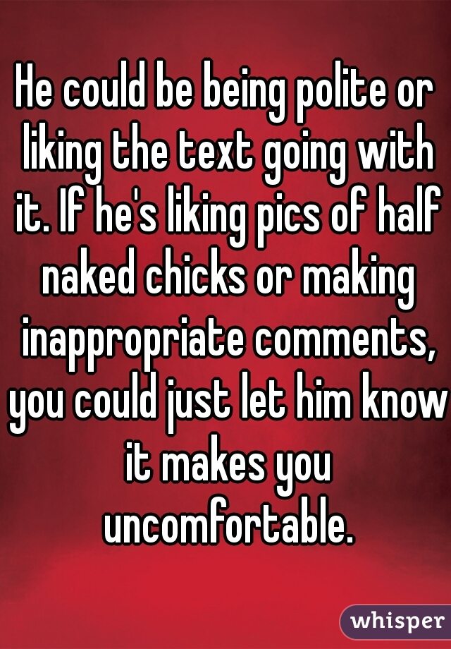 He could be being polite or liking the text going with it. If he's liking pics of half naked chicks or making inappropriate comments, you could just let him know it makes you uncomfortable.