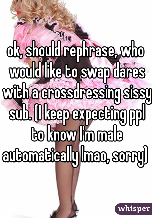 ok, should rephrase, who would like to swap dares with a crossdressing sissy sub. (I keep expecting ppl to know I'm male automatically lmao, sorry)  