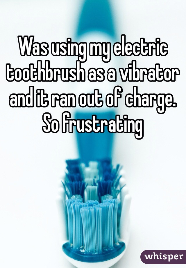 Was using my electric toothbrush as a vibrator and it ran out of charge. So frustrating