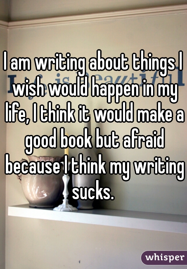 I am writing about things I wish would happen in my life, I think it would make a good book but afraid because I think my writing sucks. 